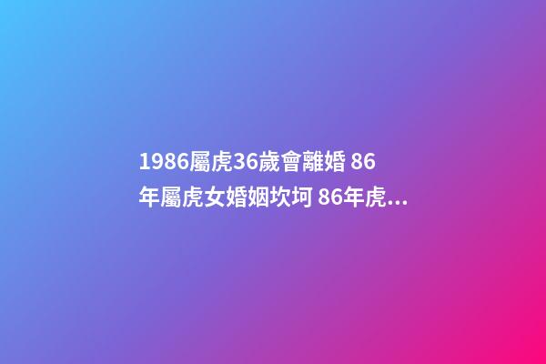 1986屬虎36歲會離婚 86年屬虎女婚姻坎坷 86年虎女有幾次婚姻狀況 1986屬虎36歲會離婚-第1張-觀點-玄機派